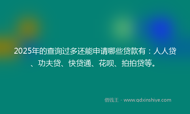 2025年的查询过多还能申请哪些贷款有：人人贷、功夫贷、快贷通、花呗、拍拍贷等。