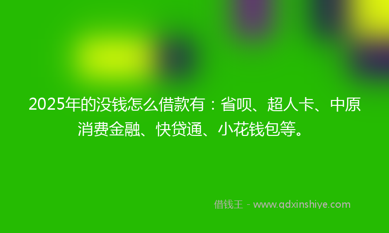 2025年的没钱怎么借款有：省呗、超人卡、中原消费金融、快贷通、小花钱包等。