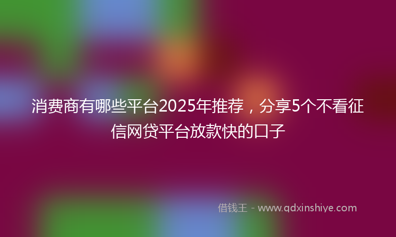消费商有哪些平台2025年推荐，分享5个不看征信网贷平台放款快的口子
