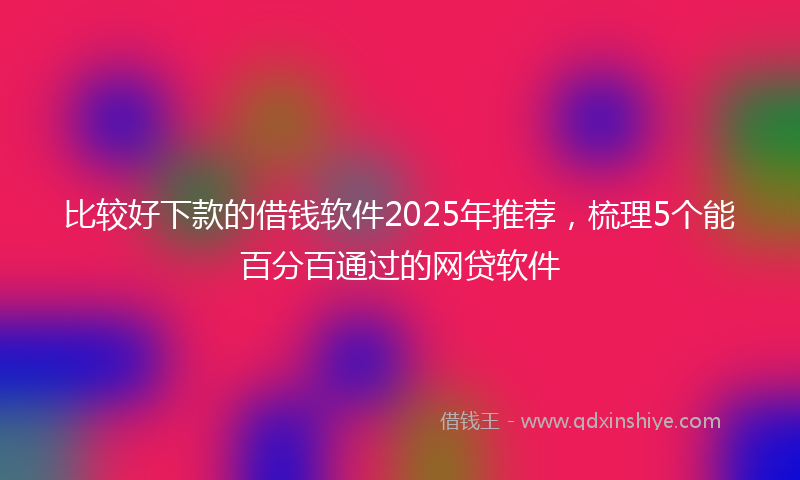比较好下款的借钱软件2025年推荐，梳理5个能百分百通过的网贷软件