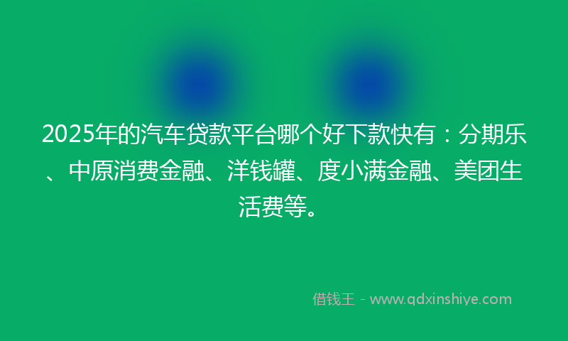 2025年的汽车贷款平台哪个好下款快有：分期乐、中原消费金融、洋钱罐、度小满金融、美团生活费等。