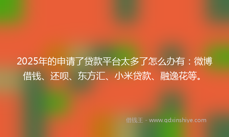 2025年的申请了贷款平台太多了怎么办有：微博借钱、还呗、东方汇、小米贷款、融逸花等。