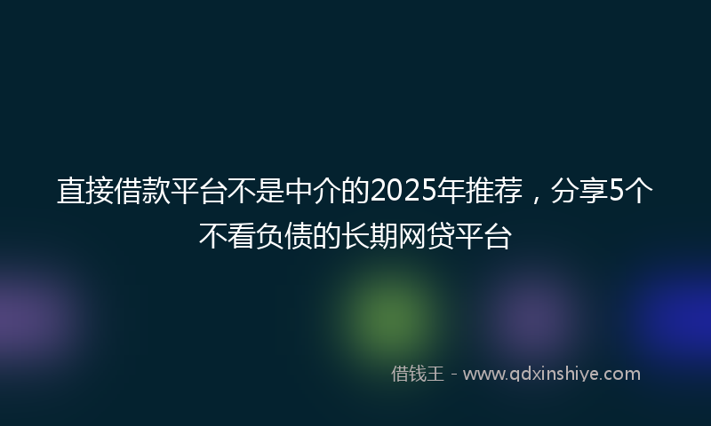 直接借款平台不是中介的2025年推荐，分享5个不看负债的长期网贷平台