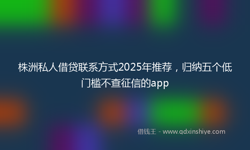 株洲私人借贷联系方式2025年推荐,归纳五个低门槛不查征信的app