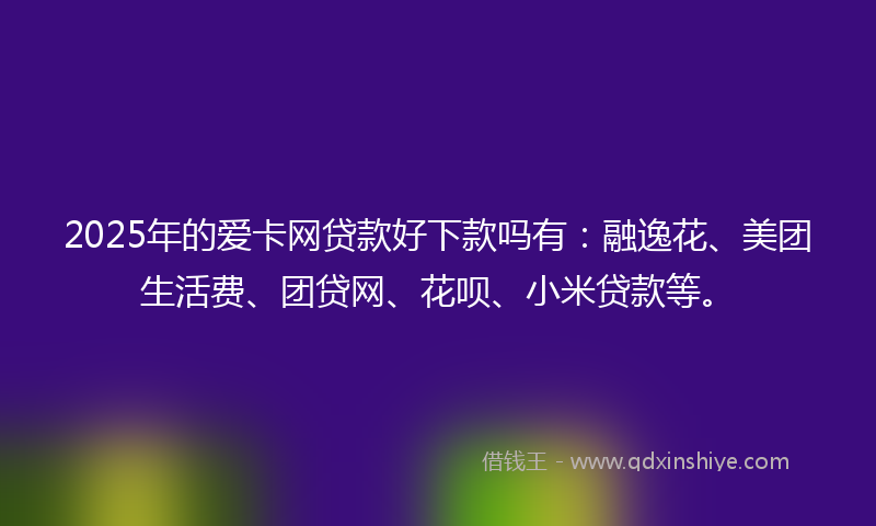 2025年的爱卡网贷款好下款吗有：融逸花、美团生活费、团贷网、花呗、小米贷款等。