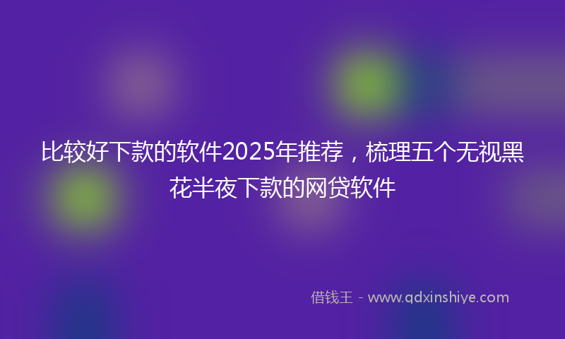 比较好下款的软件2025年推荐，梳理五个无视黑花半夜下款的网贷软件