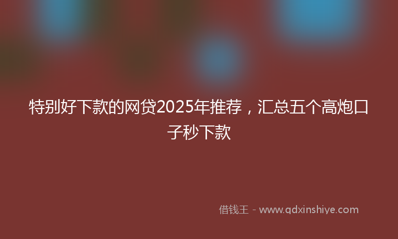 特别好下款的网贷2025年推荐，汇总五个高炮口子秒下款
