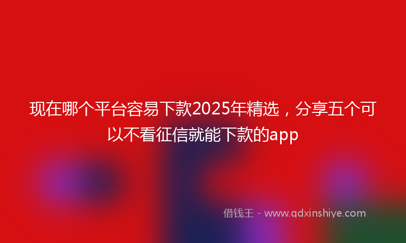 现在哪个平台容易下款2025年精选，分享五个可以不看征信就能下款的app