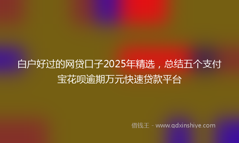 白户好过的网贷口子2025年精选，总结五个支付宝花呗逾期万元快速贷款平台