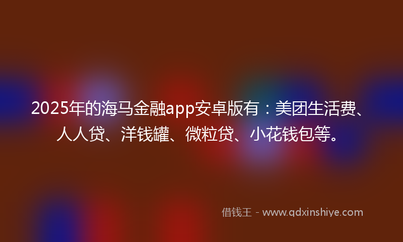 2025年的海马金融app安卓版有：美团生活费、人人贷、洋钱罐、微粒贷、小花钱包等。