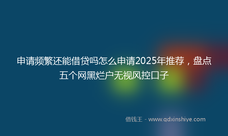 申请频繁还能借贷吗怎么申请2025年推荐，盘点五个网黑烂户无视风控口子