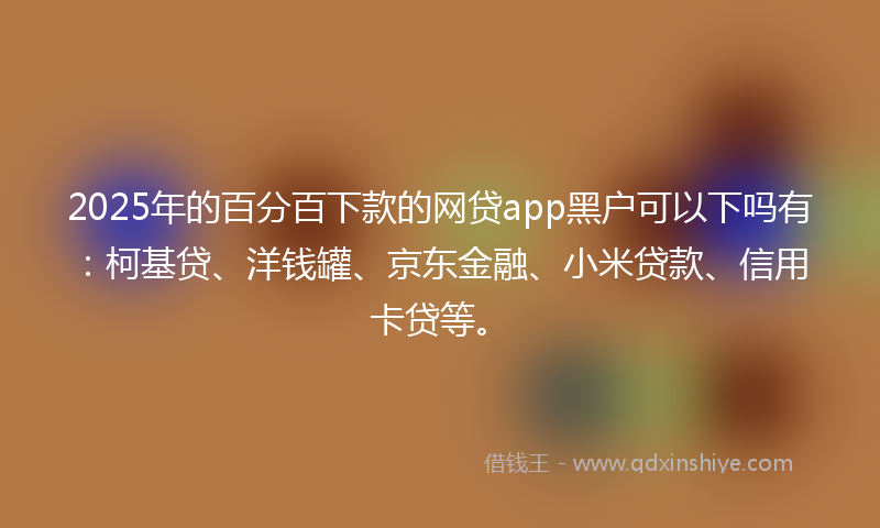 2025年的百分百下款的网贷app黑户可以下吗有：柯基贷、洋钱罐、京东金融、小米贷款、信用卡贷等。