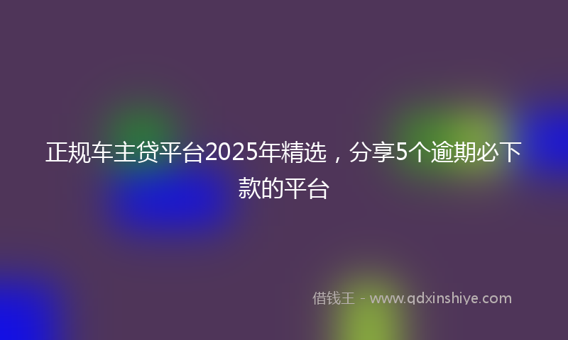正规车主贷平台2025年精选，分享5个逾期必下款的平台