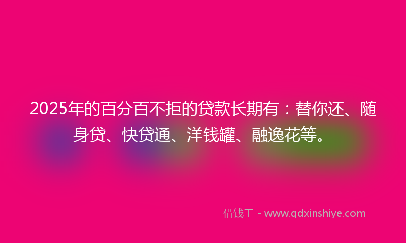 2025年的百分百不拒的贷款长期有：替你还、随身贷、快贷通、洋钱罐、融逸花等。