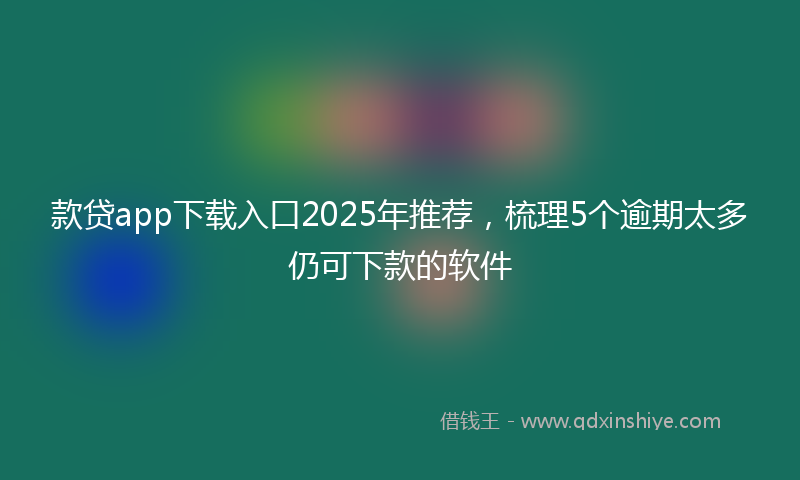 款贷app下载入口2025年推荐，梳理5个逾期太多仍可下款的软件