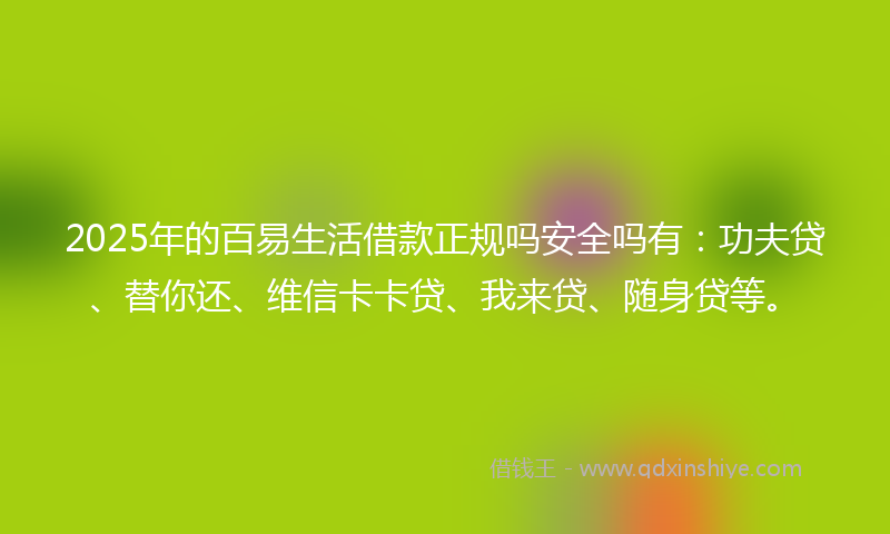 2025年的百易生活借款正规吗安全吗有：功夫贷、替你还、维信卡卡贷、我来贷、随身贷等。