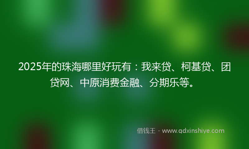 2025年的珠海哪里好玩有：我来贷、柯基贷、团贷网、中原消费金融、分期乐等。