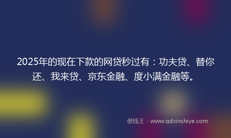 2025年的现在下款的网贷秒过有：功夫贷、替你还、我来贷、京东金融、度小满金融等。