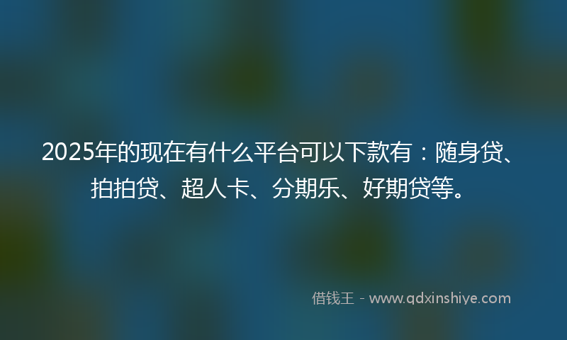 2025年的现在有什么平台可以下款有：随身贷、拍拍贷、超人卡、分期乐、好期贷等。