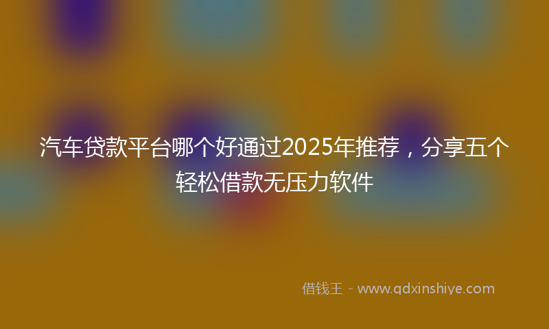 汽车贷款平台哪个好通过2025年推荐，分享五个轻松借款无压力软件