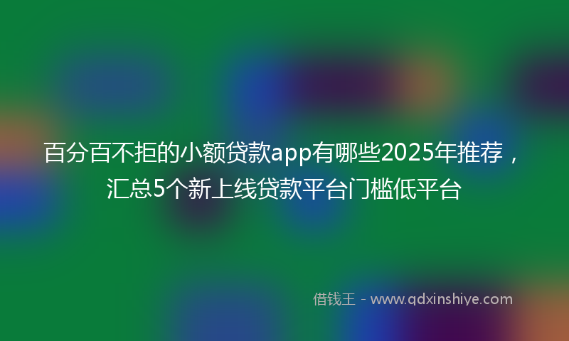 百分百不拒的小额贷款app有哪些2025年推荐，汇总5个新上线贷款平台门槛低平台