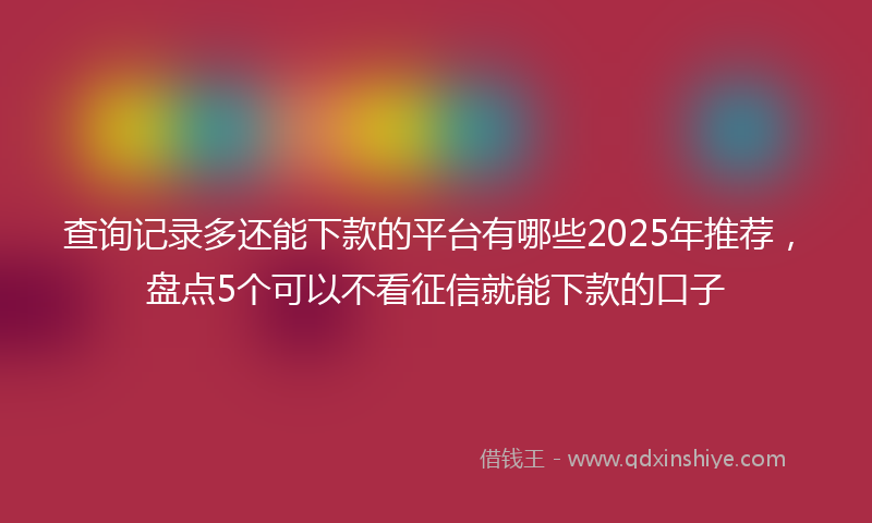 查询记录多还能下款的平台有哪些2025年推荐，盘点5个可以不看征信就能下款的口子