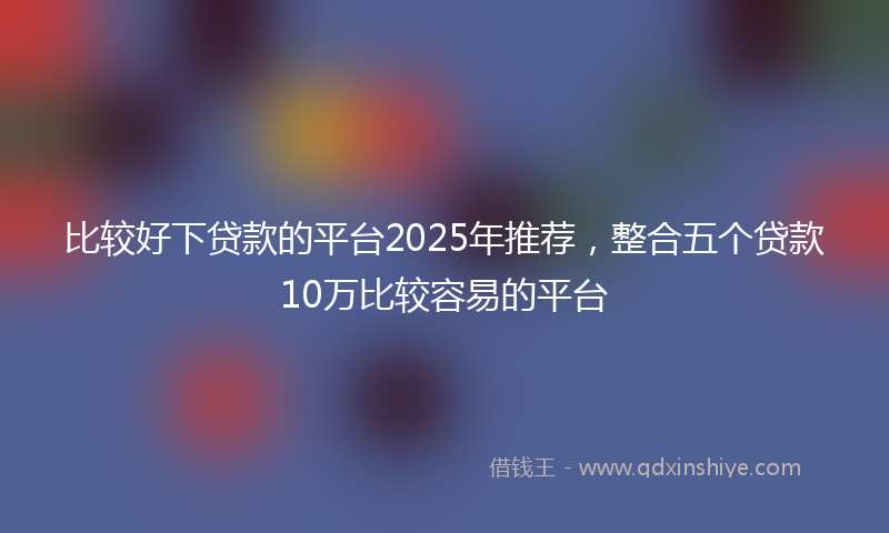 比较好下贷款的平台2025年推荐，整合五个贷款10万比较容易的平台
