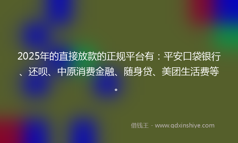 2025年的直接放款的正规平台有：平安口袋银行、还呗、中原消费金融、随身贷、美团生活费等。