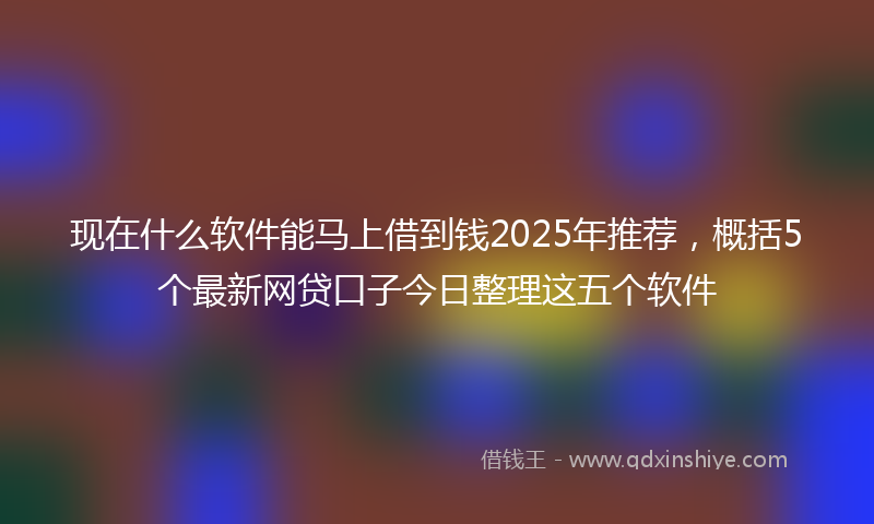 现在什么软件能马上借到钱2025年推荐，概括5个最新网贷口子今日整理这五个软件