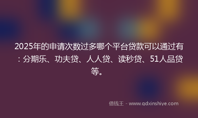 2025年的申请次数过多哪个平台贷款可以通过有：分期乐、功夫贷、人人贷、读秒贷、51人品贷等。