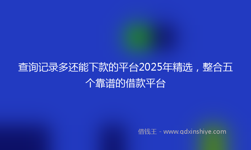 查询记录多还能下款的平台2025年精选，整合五个靠谱的借款平台