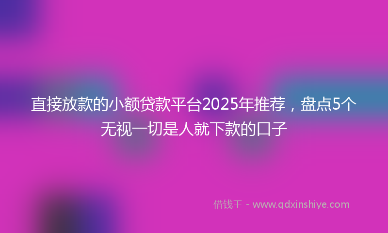 直接放款的小额贷款平台2025年推荐，盘点5个无视一切是人就下款的口子
