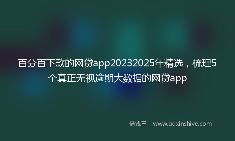 百分百下款的网贷app20232025年精选，梳理5个真正无视逾期大数据的网贷app