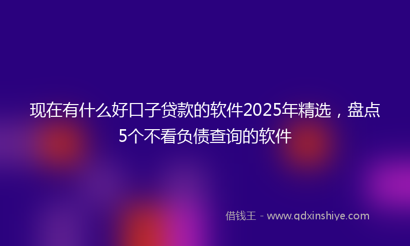 现在有什么好口子贷款的软件2025年精选，盘点5个不看负债查询的软件