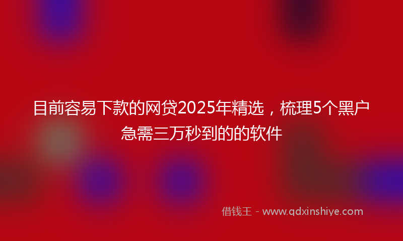 目前容易下款的网贷2025年精选，梳理5个黑户急需三万秒到的的软件