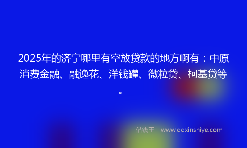 2025年的济宁哪里有空放贷款的地方啊有：中原消费金融、融逸花、洋钱罐、微粒贷、柯基贷等。