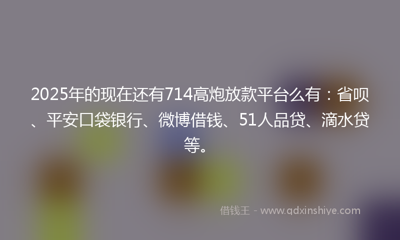 2025年的现在还有714高炮放款平台么有：省呗、平安口袋银行、微博借钱、51人品贷、滴水贷等。