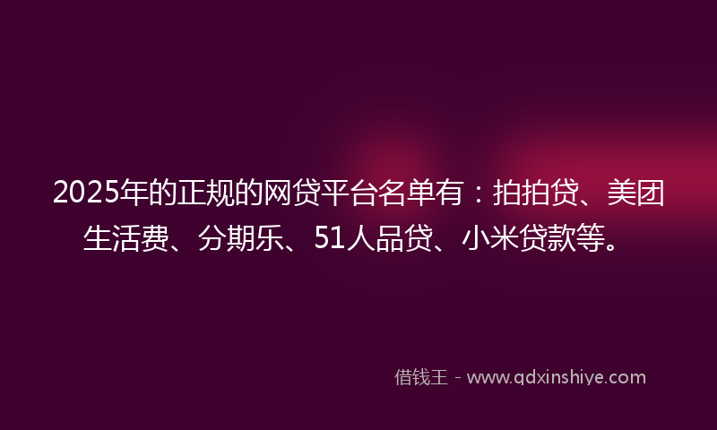 2025年的正规的网贷平台名单有：拍拍贷、美团生活费、分期乐、51人品贷、小米贷款等。