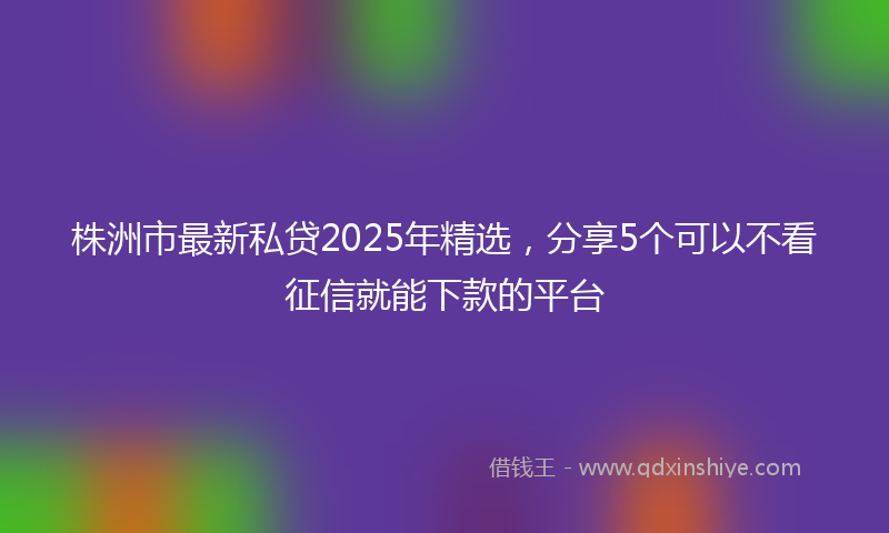 株洲市最新私贷2025年精选，分享5个可以不看征信就能下款的平台