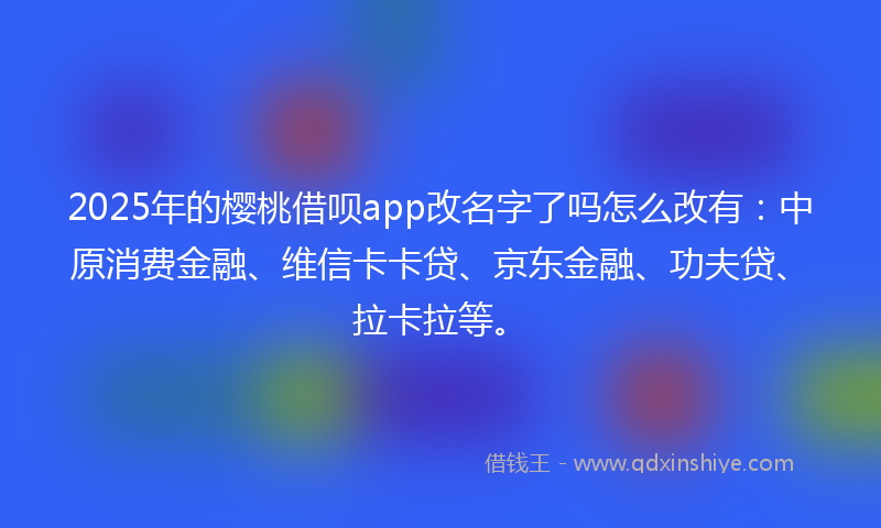 2025年的樱桃借呗app改名字了吗怎么改有：中原消费金融、维信卡卡贷、京东金融、功夫贷、拉卡拉等。
