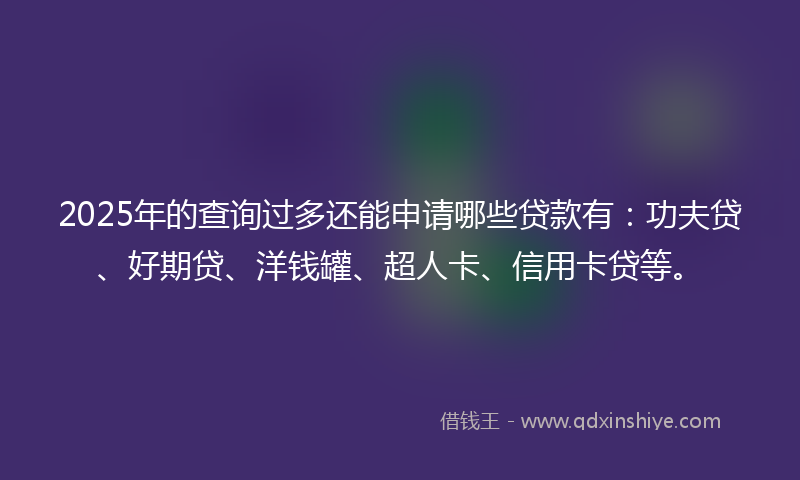 2025年的查询过多还能申请哪些贷款有：功夫贷、好期贷、洋钱罐、超人卡、信用卡贷等。