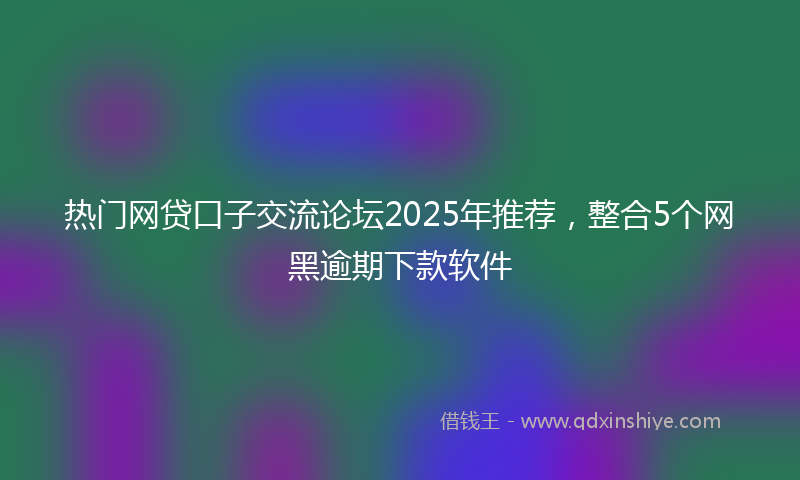 热门网贷口子交流论坛2025年推荐，整合5个网黑逾期下款软件