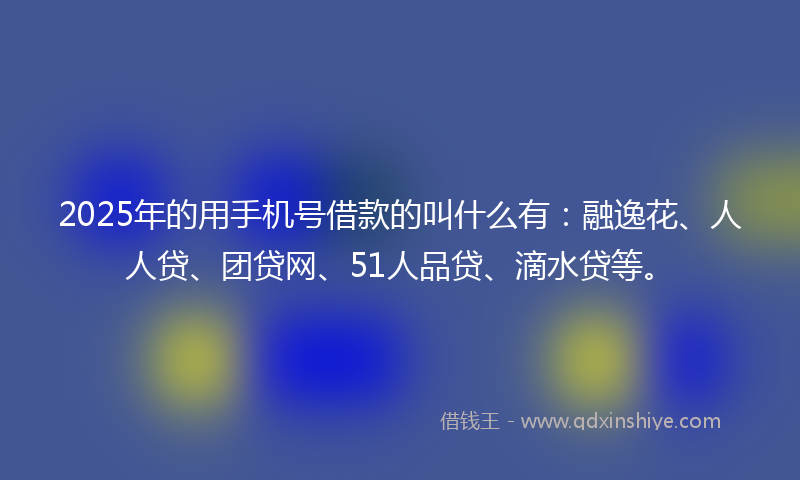 2025年的用手机号借款的叫什么有：融逸花、人人贷、团贷网、51人品贷、滴水贷等。