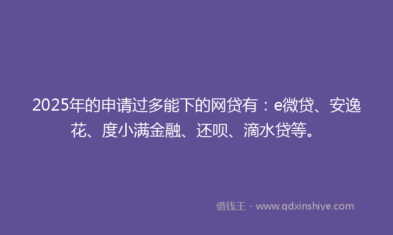 2025年的申请过多能下的网贷有：e微贷、安逸花、度小满金融、还呗、滴水贷等。