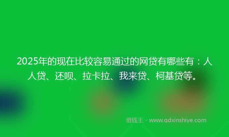 2025年的现在比较容易通过的网贷有哪些有：人人贷、还呗、拉卡拉、我来贷、柯基贷等。