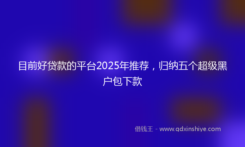 目前好贷款的平台2025年推荐，归纳五个超级黑户包下款