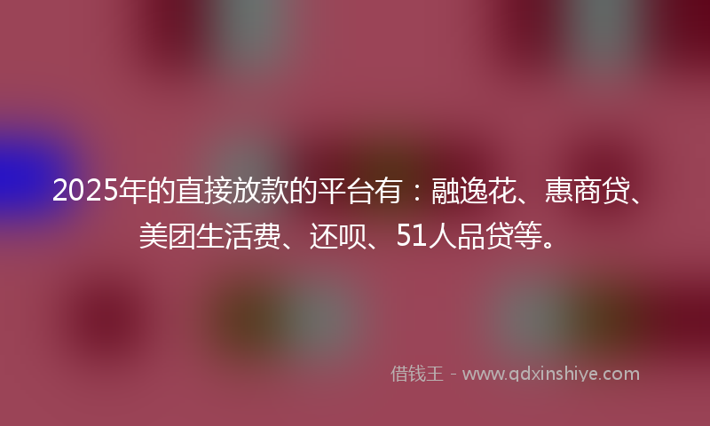 2025年的直接放款的平台有：融逸花、惠商贷、美团生活费、还呗、51人品贷等。