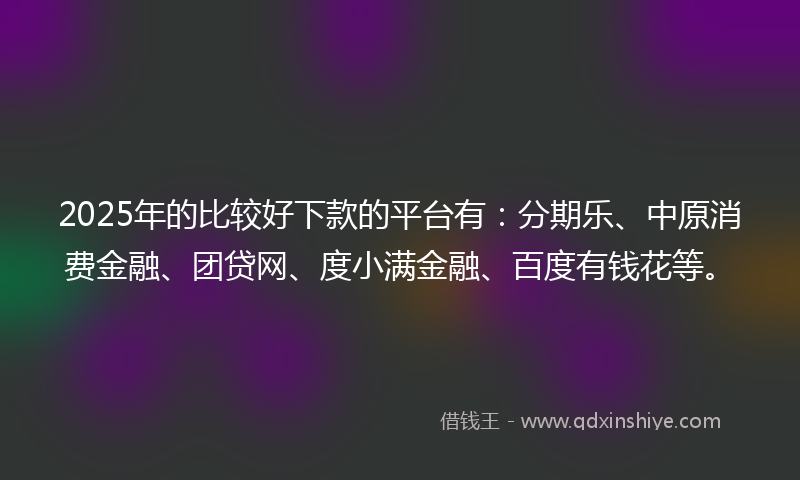 2025年的比较好下款的平台有：分期乐、中原消费金融、团贷网、度小满金融、百度有钱花等。