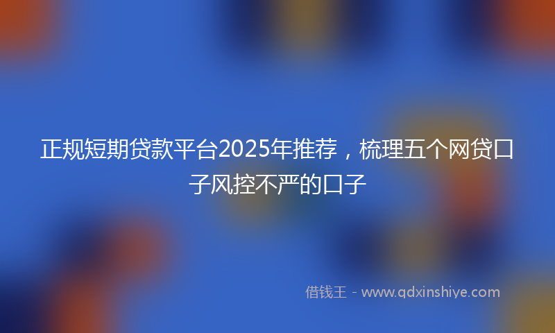 正规短期贷款平台2025年推荐，梳理五个网贷口子风控不严的口子