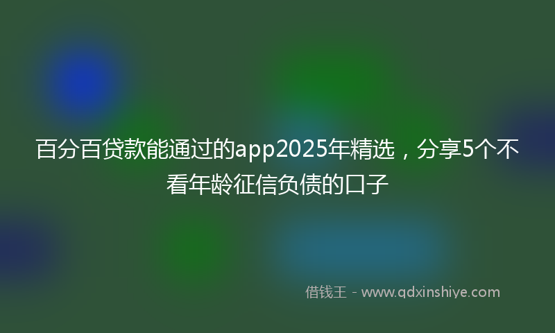 百分百贷款能通过的app2025年精选，分享5个不看年龄征信负债的口子